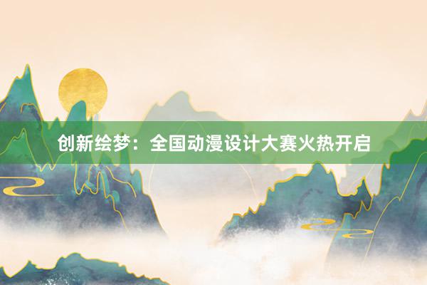 创新绘梦：全国动漫设计大赛火热开启