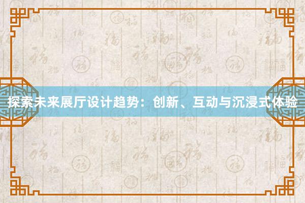 探索未来展厅设计趋势：创新、互动与沉浸式体验